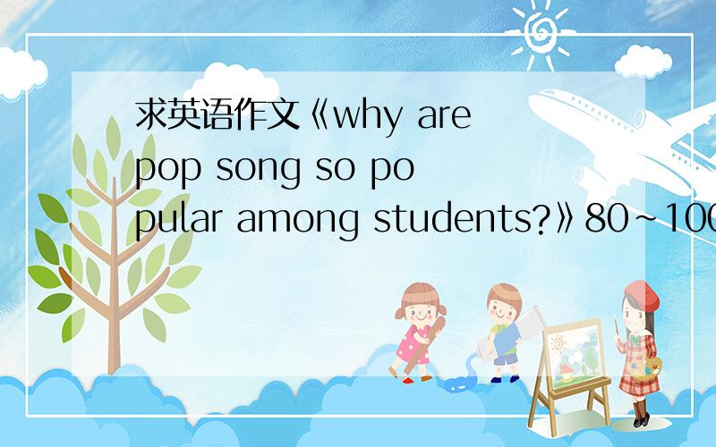 求英语作文《why are pop song so popular among students?》80～100字,还有观点1:现在流行歌曲非常流行 2:流行的原因之一是流行歌曲比较容易上口 3:流行的原因还可能是因为主题比较喜闻乐见.