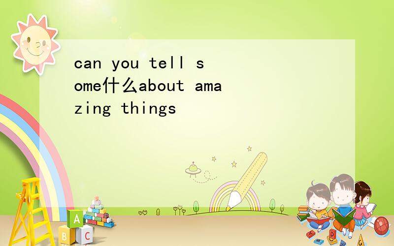 can you tell some什么about amazing things