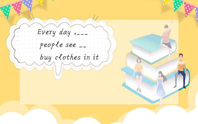 Every day ,___ people see __ buy clothes in it
