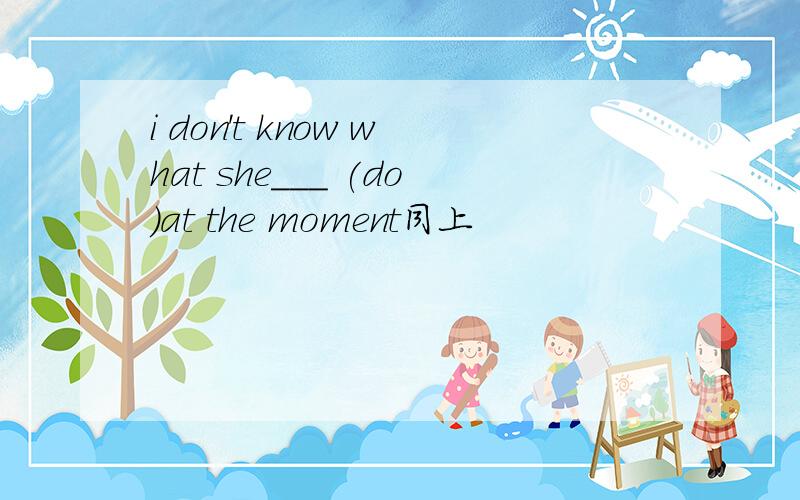 i don't know what she___ (do)at the moment同上
