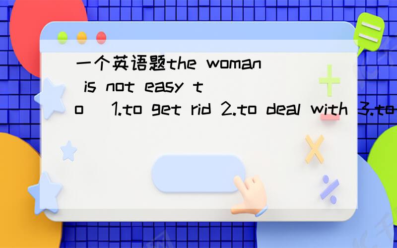 一个英语题the woman is not easy to_ 1.to get rid 2.to deal with 3.to get along 4.to play