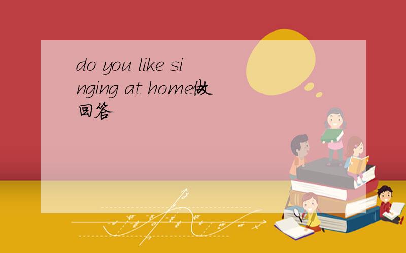do you like singing at home做回答