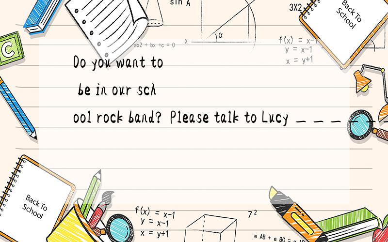 Do you want to be in our school rock band? Please talk to Lucy ______ more information.