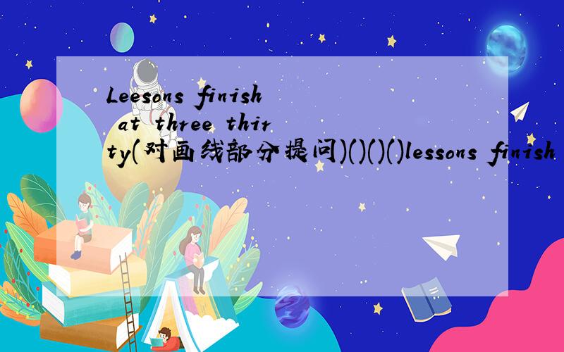 Leesons finish at three thirty(对画线部分提问)()()()lessons finish