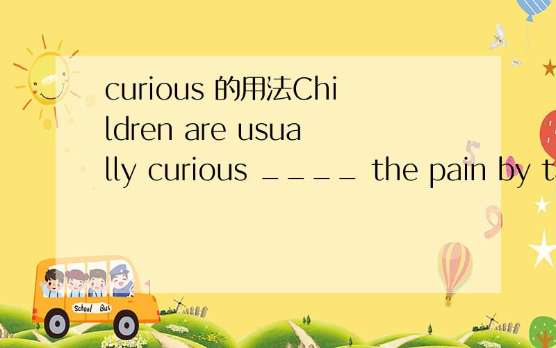 curious 的用法Children are usually curious ____ the pain by taking out the tooth.这里为什么不是about、不是about是什么?