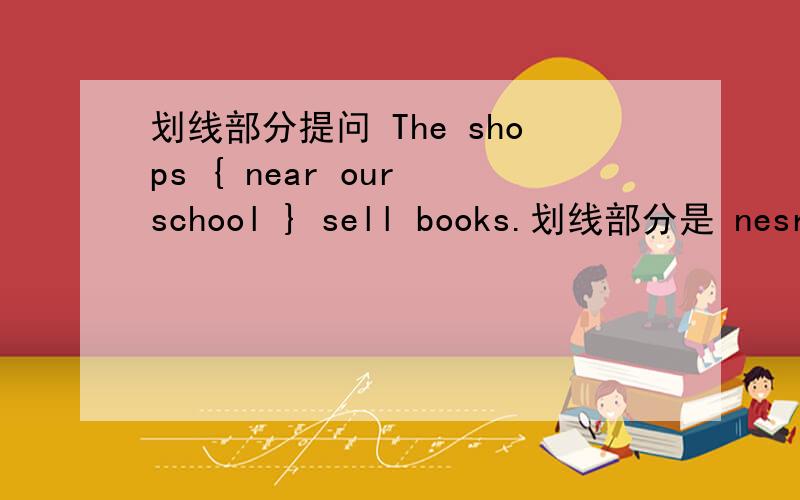 划线部分提问 The shops { near our school } sell books.划线部分是 nesr our school 改为____ ____ sell books?