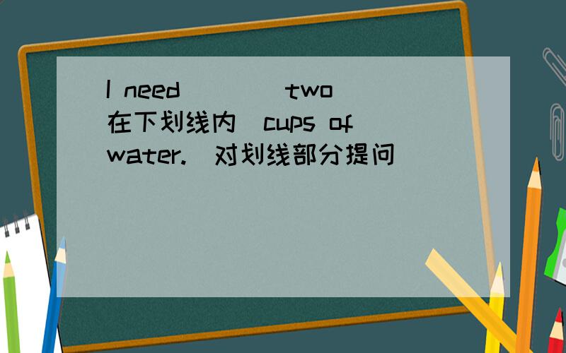 I need____two(在下划线内）cups of water.(对划线部分提问）