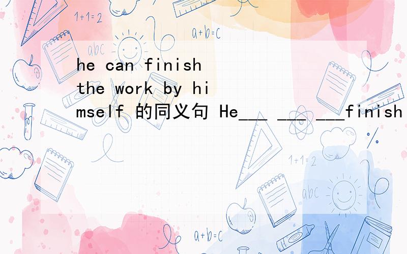he can finish the work by himself 的同义句 He___ ___ ___finish the work ____ ____ _____