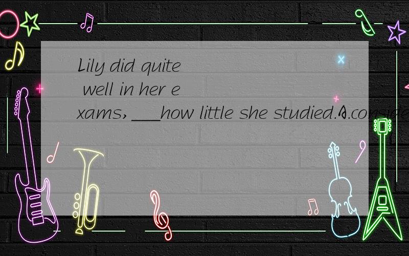 Lily did quite well in her exams,___how little she studied.A.consider B.considering C.consideredD.to consider求详解