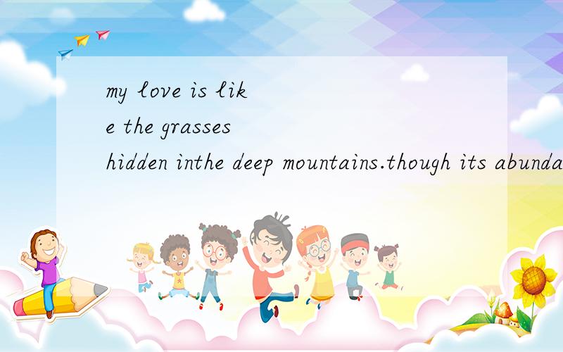 my love is like the grasses hidden inthe deep mountains.though its abundance increase,there is none这里的its是什么东动?