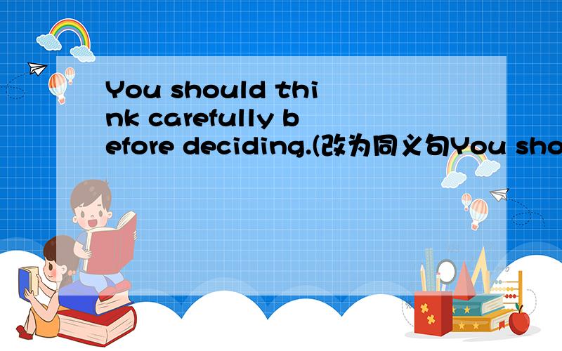 You should think carefully before deciding.(改为同义句You should think carefully before___ ____ ___
