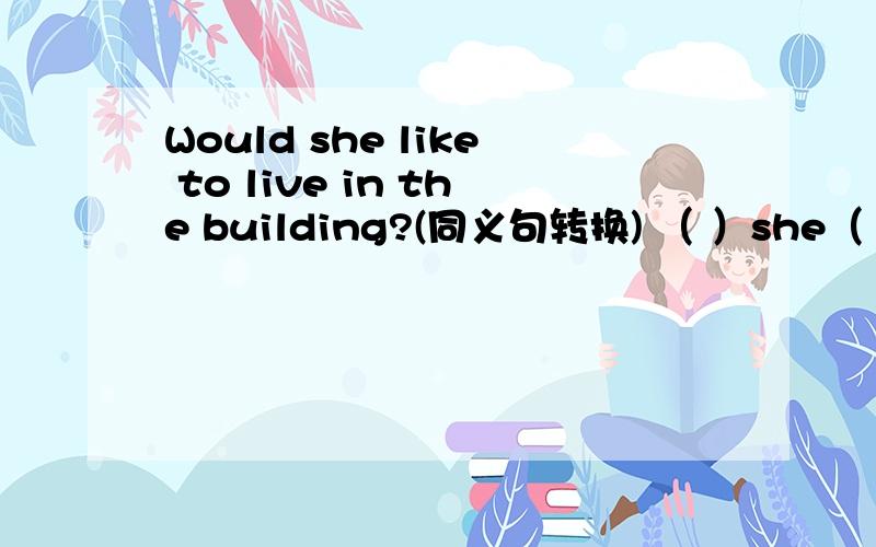 Would she like to live in the building?(同义句转换) （ ）she（ ）（ ）live in the building.