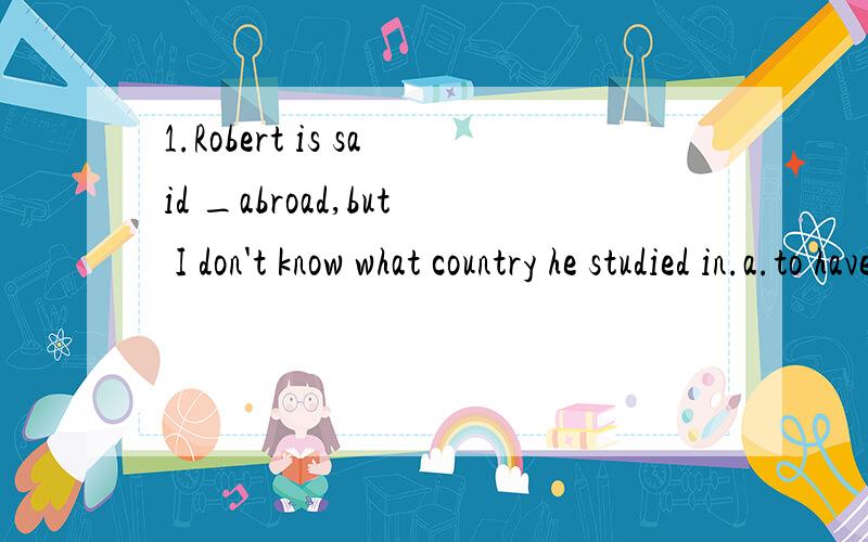 1.Robert is said _abroad,but I don't know what country he studied in.a.to have studiedd.to have been studied答案选a,d错在哪2.The book is said_into many foreign languages.a.to have been translatedd.having been translated答案选a,d错在哪