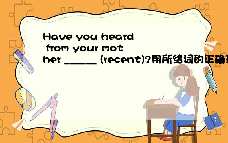Have you heard from your mother ______ (recent)?用所给词的正确形式填空