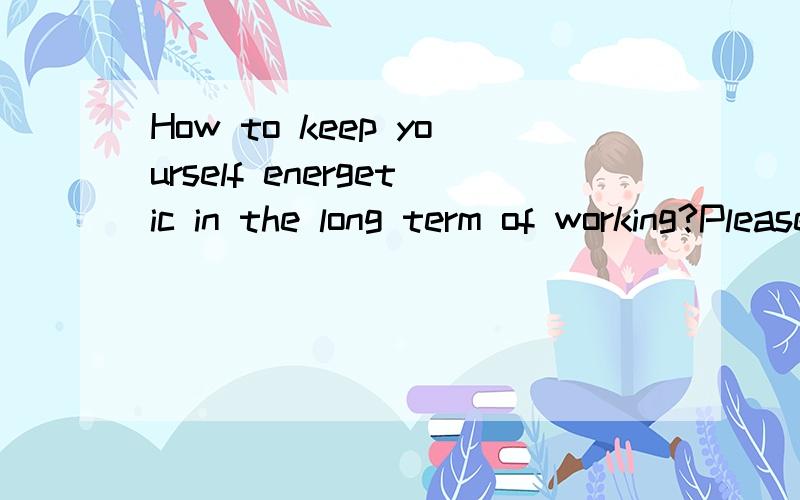 How to keep yourself energetic in the long term of working?Please answer the question in plain English.