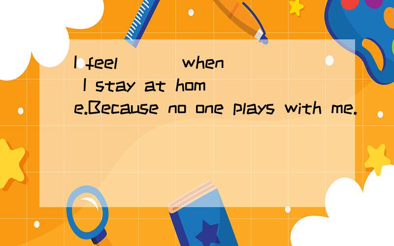 I feel ___when I stay at home.Because no one plays with me.