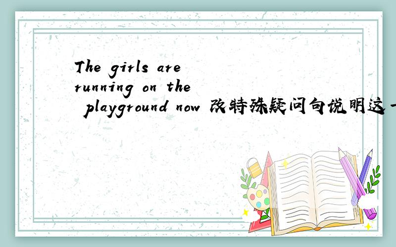 The girls are running on the playground now 改特殊疑问句说明这一大类的变化规律