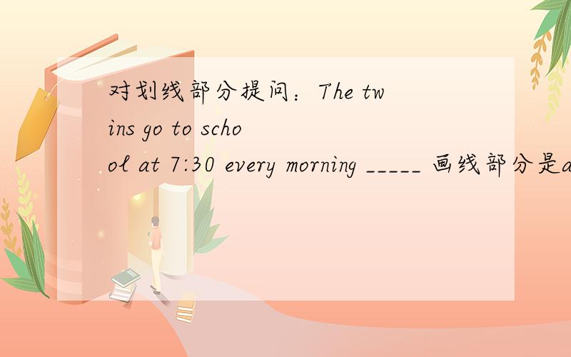 对划线部分提问：The twins go to school at 7:30 every morning _____ 画线部分是at 7:30!- -