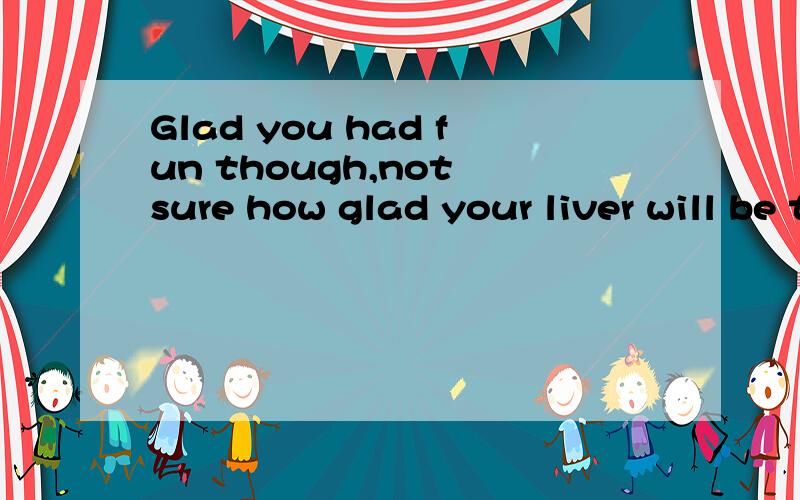 Glad you had fun though,not sure how glad your liver will be though...though有什么意义?