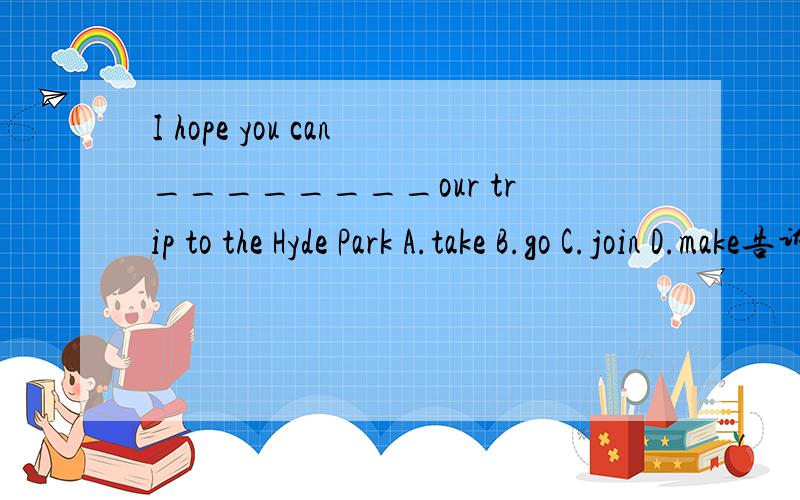 I hope you can________our trip to the Hyde Park A.take B.go C.join D.make告诉我是A还是C,赶快.our trip是活动,照理来说应该是join in,可是没有这个选项.所以不知道是A还是C.所以请好心人抓紧时间!