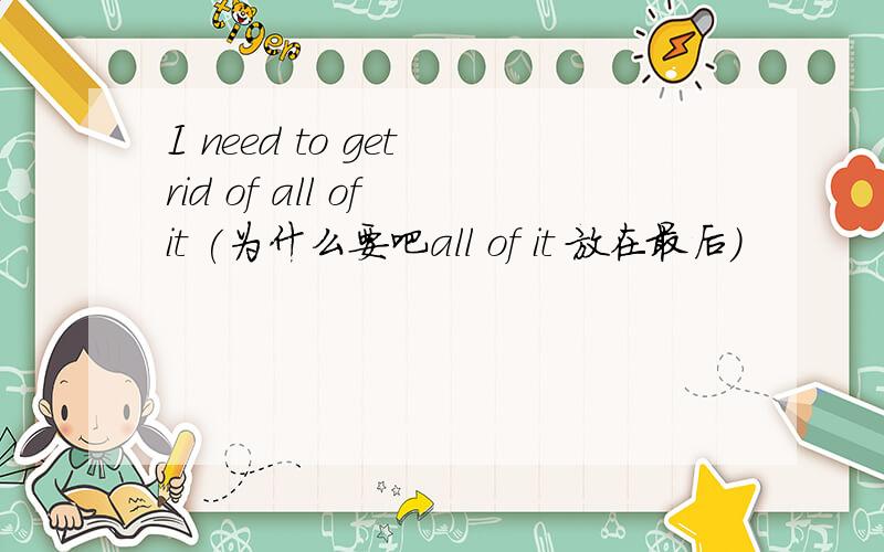 I need to get rid of all of it (为什么要吧all of it 放在最后)