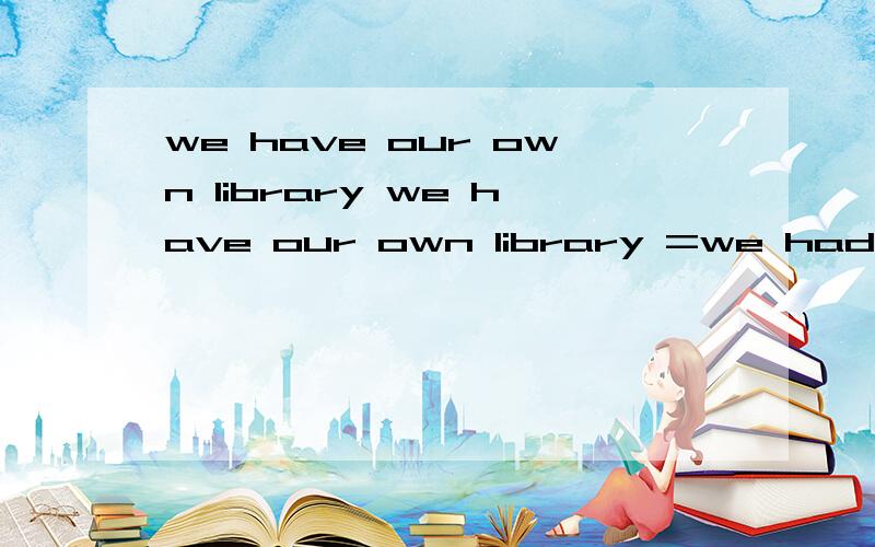 we have our own library we have our own library =we had a library____ ＿＿ ＿＿＿＿3 个空格、谢谢