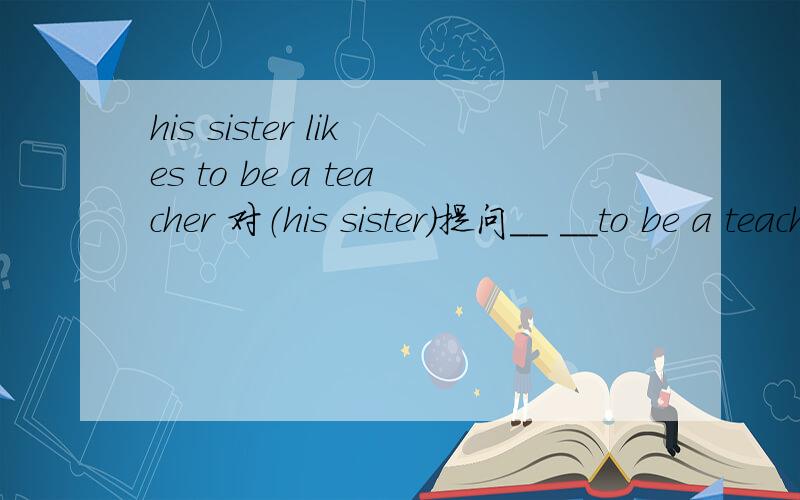 his sister likes to be a teacher 对（his sister）提问__ __to be a teacher?