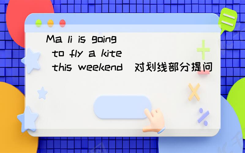 Ma li is going to fly a kite this weekend(对划线部分提问)_____is Ma Li___ ___ ____this weekend跪求!急!