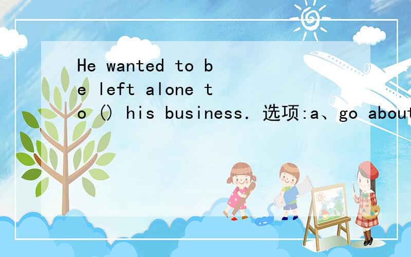 He wanted to be left alone to () his business．选项:a、go about b、go by c、go ahead d、go off 选哪个