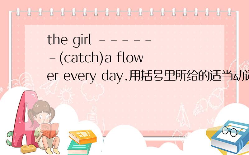 the girl ------(catch)a flower every day.用括号里所给的适当动词填空.