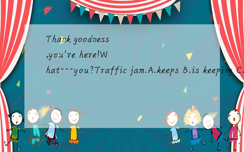 Thank goodness,you're here!What---you?Traffic jam.A.keeps B.is keeping C.had kept D.kept.选哪个为为什么呢,