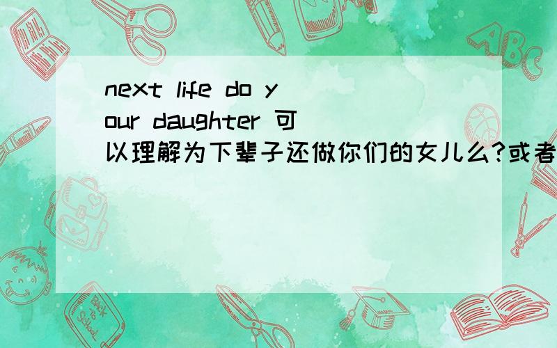 next life do your daughter 可以理解为下辈子还做你们的女儿么?或者next life also do your daughter因为我纹身已经纹上next life do your daughter 所以加个also 能被人理解么