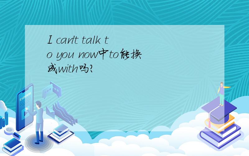 I can't talk to you now中to能换成with吗?