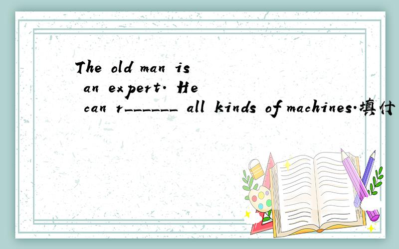 The old man is an expert. He can r______ all kinds of machines.填什么?用初三第八单元的内容填!谢谢!