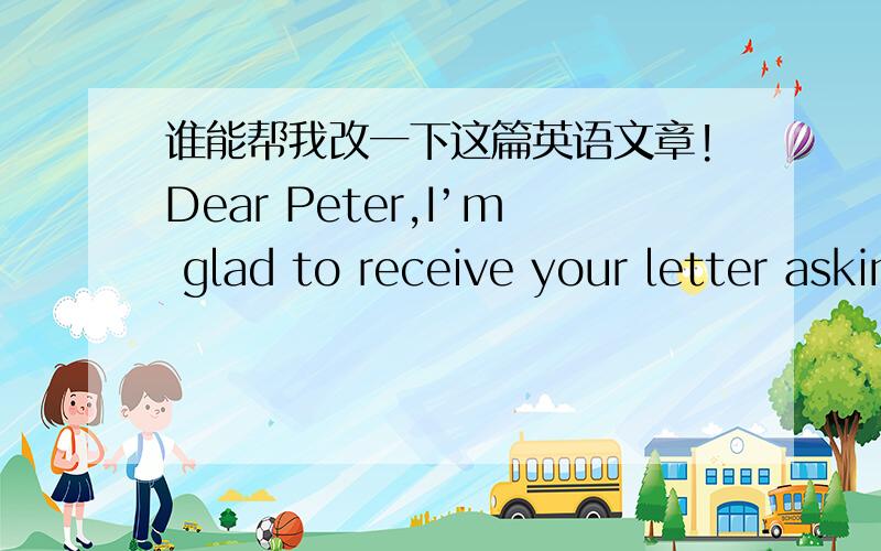 谁能帮我改一下这篇英语文章!Dear Peter,I’m glad to receive your letter asking for my advice on how to learn Chinese well.There are some advice for you .fristly,you can take a Chinese course to improve you Chinese skill.secondly,it’s u