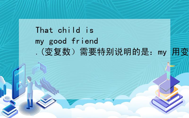 That child is my good friend.(变复数）需要特别说明的是：my 用变成our吗?