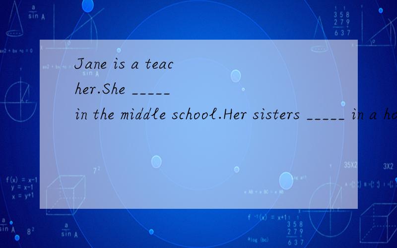 Jane is a teacher.She _____ in the middle school.Her sisters _____ in a hospital.A.work; works B.works; work C.work; work D.works; works Jane is a teacher.She _____ in the middle school.Her sisters _____ in a hospital.A.work; works B.works; work C.wo