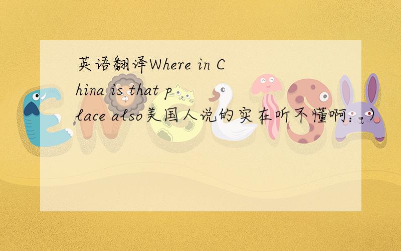 英语翻译Where in China is that place also美国人说的实在听不懂啊：）