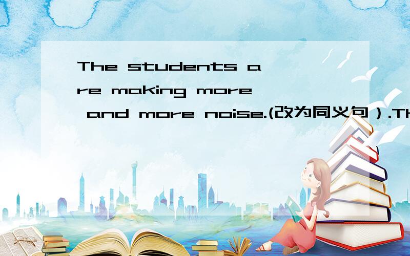 The students are making more and more noise.(改为同义句）.The students are —— ——
