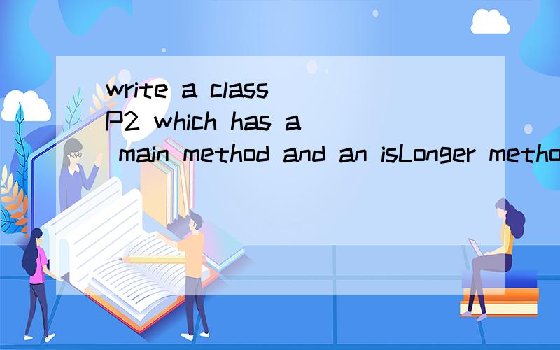 write a class P2 which has a main method and an isLonger method.The isLonger method -is static -takes two Strings as parameters-returns a boolean-use an appropiate method of the String class to find the length of each String-returns true if the first