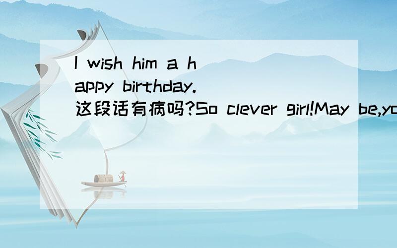 I wish him a happy birthday.这段话有病吗?So clever girl!May be,you're right.I wish him a happy birthday…