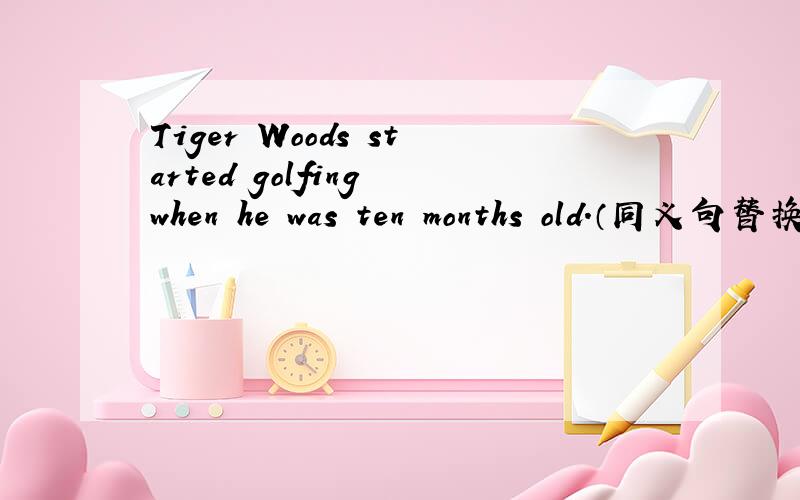 Tiger Woods started golfing when he was ten months old.（同义句替换）Tiger woods started golfing was ________ _________ _________.