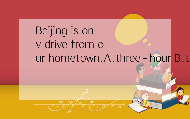 Beijing is only drive from our hometown.A.three-hour B.three hours.