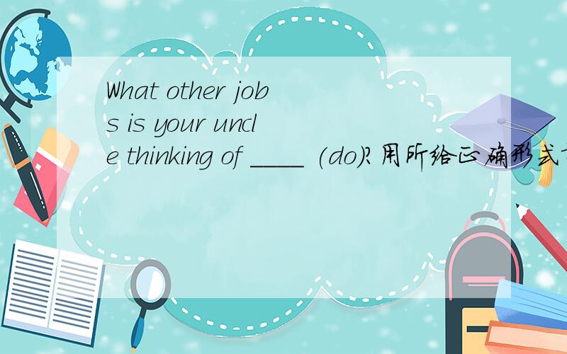 What other jobs is your uncle thinking of ____ (do)?用所给正确形式填空