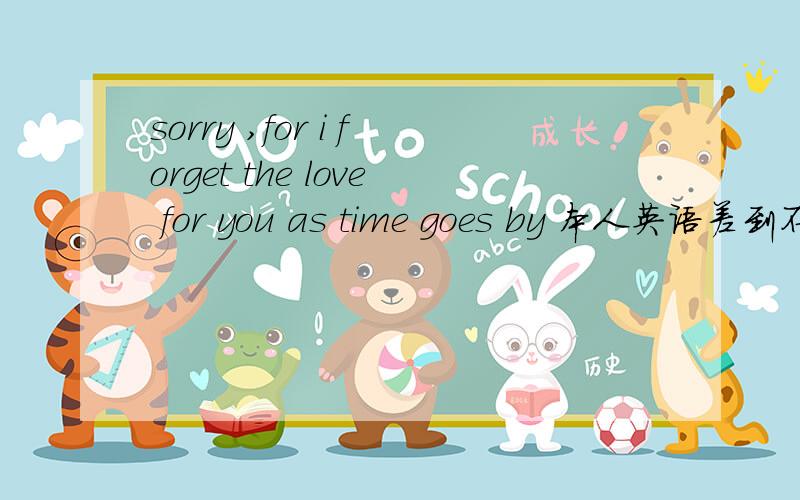 sorry ,for i forget the love for you as time goes by 本人英语差到不行!想问问这句英文是什么意思!（sorry ,for i forget the love for you as time goes by ）对不起什么时间、什么爱?、、、、那位帅哥、美女英语棒