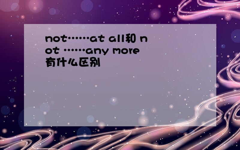 not……at all和 not ……any more 有什么区别