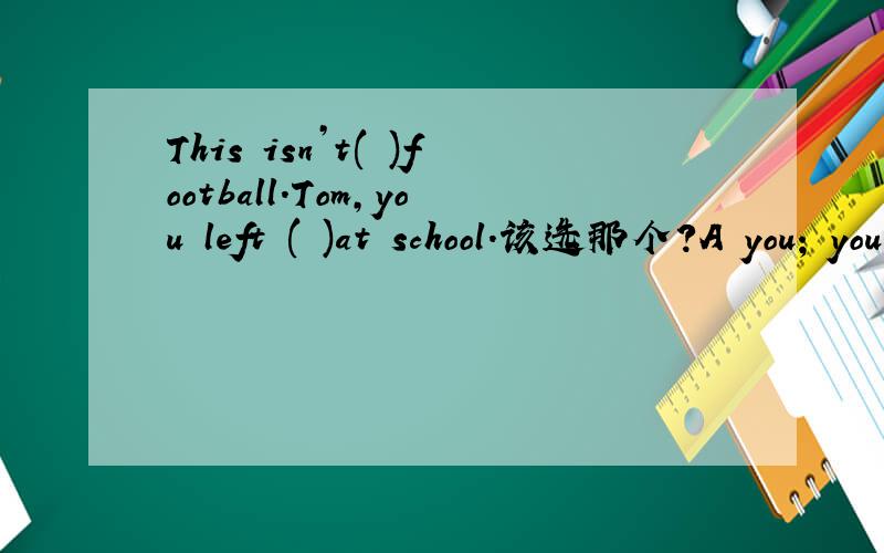 This isn’t( )football.Tom,you left ( )at school.该选那个?A you; your B your; yours C yours; your D your; you