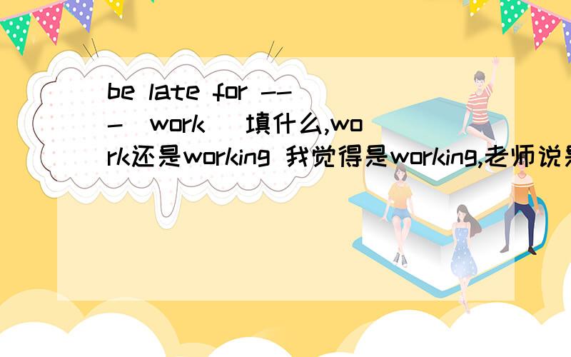 be late for ---（work） 填什么,work还是working 我觉得是working,老师说是work