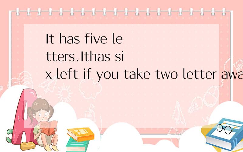 It has five letters.Ithas six left if you take two letter away.What is it?高手帮个忙‘‘寒假作业哈!～
