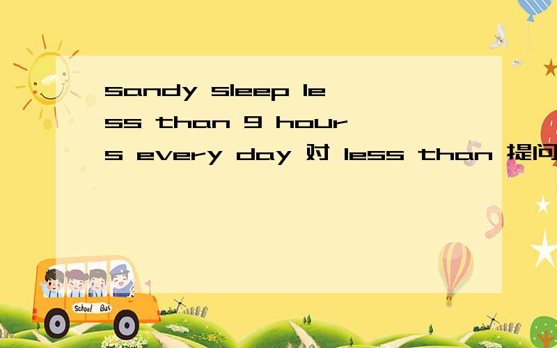 sandy sleep less than 9 hours every day 对 less than 提问( )( )( )( )sandy( )every day